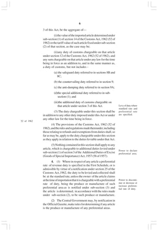 v6
3 of this Act, be the aggregate of—
(i)thevalueoftheimportedarticledeterminedunder
sub-section (1) of section 14 of the Customs Act, 1962 (52 of
1962)orthetariffvalueofsucharticlefixedundersub-section
(2) of that section, as the case may be;
(ii)any duty of customs chargeable on that article
under section 12 of the Customs Act, 1962 (52 of 1962), and
any sum chargeable on that article under any law for the time
being in force as an addition to, and in the same manner as,
a duty of customs, but not includes -
(a) the safeguard duty referred to in sections 8B and
8C;
(b) the countervailing duty referred to in section 9;
(c) the anti-dumping duty referred to in section 9A;
(d)the special additional duty referred to in sub-
section (1); and
(iii)the additional duty of customs chargeable on
that article under section 3 of this Act.
(3) The duty chargeable under this section shall be
in addition to any other duty imposed under this Act or under
any other law for the time being in force.
(4) The provisions of the Customs Act, 1962 (52 of
1962),andtherulesandregulationsmadethereunder,including
thoserelatingtorefundsandexemptionsfromdutiesshall,so
far as may be, apply to the duty chargeable under this section
as they apply in relation to the duties leviable under that Act.
(5)Nothingcontainedinthissectionshallapplytoany
article, which is chargeable to additional duties levied under
sub-section(1)ofsection3ofthe AdditionalDutiesofExcise
(GoodsofSpecialImportance)Act,1957(58of1957).
4. (1) Where in respect of any article a preferential
rate of revenue duty is specified in the First Schedule, or is
admissible by virtue of a notification under section 25 of the
Customs Act,1962, the duty to beleviedandcollected shall
be at the standard rate, unless the owner of the article claims
atthetimeofimportationthatitischargeablewithapreferential
rate of duty, being the produce or manufacture of such
preferential area as is notified under sub-section (3) and
the article is determined, in accordance with the rules made
under sub-section (2), to be such produce or manufacture.
(2) The Central Government may, by notification in
the OfficialGazette,makerulesfordeterminingifanyarticle
is the produce or manufacture of any preferential areas.
52 of 1962
Levyofdutywhere
standard rate and
preferential rate
are specified.
Power to declare
preferential area.
Power to disconti-
nue or decrease or
increase preferen-
tial rate of duty.
 