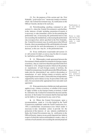 v7
(3) For the purposes of this section and the First
Schedule,“preferential area” meansanycountryor territory
which the Central Government may, by notification in the
Official Gazette, declare to be such area.
(4) Notwithstanding anything contained in sub-
section (1), where the Central Government is satisfied that,
in the interests of trade including promotion of exports, it
is necessary to take immediate action for discontinuing the
preferential rate, or increasing the preferential rate to a rate
not exceeding thestandardrate,ordecreasingthepreferential
rate,inrespectofan article specified in the First Schedule,
the Central Government may, by notification in the Official
Gazette, directanamendmentofthesaidScheduletobemade
so as to provide for such discontinuance of, or increase or
decrease, as the case may be , in the preferential rate.
(5) Every notification issued under sub-section (3)
or sub-section (4) shall, as soon as may be after it is issued,
be laid before each House of Parliament.
5. (1) Whereunder a trade agreement between the
Government ofIndiaandtheGovernmentofaforeigncountry
orterritory, dutyat aratelowerthanthatspecifiedintheFirst
Schedule is to be charged on articles which are the produce
or manufacture of such foreign country or territory, the
CentralGovernmentmay,bynotificationintheOfficialGazette,
make rules for determining if any article is the produce or
manufacture of such foreign country or territory and for
requiringtheownertomakea claimatthetimeofimportation,
supported by such evidence as may be prescribed in the said
rules,forassessmentatthe appropriatelowerrateundersuch
agreement.
(2) Ifanyquestionariseswhetheranytradeagreement
applies to any country or territory, or whether it has ceased
to apply to India or any foreign country or territory, it shall
be referred to the Central Government for decision and the
decision of the Central Government shall be final and shall
not be liable to be questioned in any court of law.
6. (1) Where the Central Government, upon a
recommendation made to it in this behalf by the Tariff
Commission established under the Tariff Commission Act,
1951, is satisfied that circumstances exist which render it
necessary to take immediate action to provide for the
protection of the interests of any industry established in
India, the Central Government may, by notification in the
OfficialGazette,imposeonanygoodsimportedinto Indiain
respectofwhichthesaidrecommendationismade,a duty of
customsofsuchamount,notexceedingtheamountproposed
Power of Central
Government to
levy protective
duties in certain
cases.50 of 1951
Power to make
rules for levy of a
lower rate of duty
under a trade
agreement.
Notifications to
be laid before
Parliament.
 