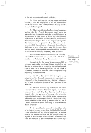 v8
in the said recommendation, as it thinks fit.
(2) Every duty imposed on any goods under sub-
section (1) shall, for the purposes of this Act, be deemed to
have been specified in the First Schedule as the duty leviable
in respect of such goods.
(3) Where a notification has been issued under sub-
section (1), the Central Government shall, unless the
notificationisin themeantimerescinded,haveaBillintroduced
in Parliament, as soon as may be, but in any case during the
next session of Parliament following the date of the issue of
the notification, to give effect to the proposals in regard to
the continuance of a protective duty of customs on the
goods to which the notification relates, and the notification
shall cease to have effect when such Bill becomes law,
whetherwithorwithoutmodifications,but withoutprejudice
to the validity of anything previously done thereunder.
Provided that if the notification under sub-section (1)
is issued when Parliament is in session, such a Bill shall be
introduced in Parliament during that session.
Provided further that where, for any reason, a Bill as
aforesaid does not become law within six months from the
date of its introduction in Parliament, the notification shall
cease to have effect on the expiration of the said period of
six months, butwithout prejudice tothevalidityofanything
previously done thereunder.
7. (1) When the duty specified in respect of any
article in the First Schedule is characterised as protective in
column (5) ofthat Schedule, that duty shallhaveeffect only
up to and inclusive of the date, if any, specified in that
Schedule.
(2) Where in respect of any such article, the Central
Government is satisfied after such inquiry as it thinks
necessary that such duty has become ineffective or
excessive for the purpose of securing the protection
intendedtobeafforded by it to asimilar article manufactured
inIndiaand that circumstancesexistwhichrenderitnecessary
totakeimmediateaction,itmay,bynotificationintheOfficial
Gazette, increase or reduce such duty to such extent as it
thinks necessary.
(3) Every notificationundersub-section(2),insofar
as it relates to increase of such duty, shall be laid before each
House of Parliament if it is sitting as soon as may be after the
issue of the notification, and if it is not sitting within seven
days of its re-assembly, and the Central Government shall
seek the approval of Parliament to the notification by a
Duration of
protective duties
and power of
Central Govern-
ment to alter
them.
 