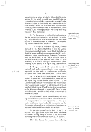 v9
resolution moved within a period of fifteen days beginning
with the day on which the notification is so laid before the
HouseofthePeopleandifParliamentmakesanymodification
in the notification or directs that the notification should
cease to have effect, the notification shall thereafter have
effect only in such modified form or be of no effect, as the
case may be, but withoutprejudicetothevalidityofanything
previously done thereunder.
(4) For the removal of doubts, it is hereby declared
that anynotification issued undersub-section(2),including
any such notification approved or modified under sub-
section (3), may be rescinded by the Central Government at
any time by notification in the Official Gazette.
8. (1) Where, in respect of any article, whether
included in the Second Schedule or not, the Central
Governmentissatisfied thatthe export duty leviablethereon
shouldbe levied, and thatcircumstances exist whichrender
itnecessaryto take immediateaction, the Central Government
may, by notification in the Official Gazette, direct an
amendment of the Second Schedule to be made so as to
provide for an increase in the export duty leviable or, as the
case may be, for the levy of an export duty, on that article.
(2) The provisions of sub-section (3) and (4) of
section 7 shall apply to any notification issued under sub-
section (1) as they apply in relation to any notification
increasing duty issued under sub-section (2) of section 7.
8A (1) Where in respect of any article included in
the First Schedule, the Central Government is satisfied that
the import duty leviable thereon under section 12 of the
CustomsAct,1962shouldbeincreasedandthatcircumstances
exist which render it necessary to take immediate action, it
may,bynotificationintheOfficialGazette,directanamendment
of that Schedule to be made so as to provide for an increase
in the import duty leviable on such article to such extent as
it thinks necessary:
Provided that the Central Government shall not issue
any notification under this sub-section for substituting the
rate of import duty in respect of any article as specified by an
earlier notification issued under this sub-section by that
Governmentbeforesuchearliernotificationhasbeenapproved
with or without modifications under sub-section (2).
(2) The provisions of sub-sections (3) and (4) of
section 7 shall apply to any notification issued under sub-
section (1) as they apply in relation to any notification
increasing duty issued under sub-section (2) of section 7.
8B.(1) If the Central Government, after conducting
Emergency power
of Central Govt.
to increase import
duties
Power of Central
Govt. to impose
safeguard duty.
52 of 1962
Emergency power
of Central Govt.
to increase or levy
export duties.
 