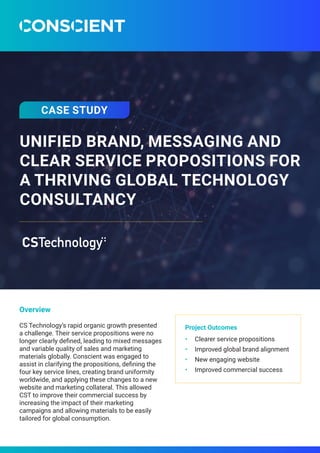 UNIFIED BRAND, MESSAGING AND
CLEAR SERVICE PROPOSITIONS FOR
A THRIVING GLOBAL TECHNOLOGY
CONSULTANCY
Overview
CS Technology’s rapid organic growth presented
a challenge. Their service propositions were no
longer clearly defined, leading to mixed messages
and variable quality of sales and marketing
materials globally. Conscient was engaged to
assist in clarifying the propositions, defining the
four key service lines, creating brand uniformity
worldwide, and applying these changes to a new
website and marketing collateral. This allowed
CST to improve their commercial success by
increasing the impact of their marketing
campaigns and allowing materials to be easily
tailored for global consumption.
Project Outcomes
•	 Clearer service propositions
•	 Improved global brand alignment
•	 New engaging website
•	 Improved commercial success
CASE STUDY
 