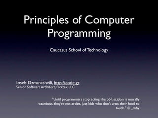 Principles of Computer
         Programming
                     Caucasus School of Technology




Ioseb Dzmanashvili, http://code.ge
Senior Software Architect, Picktek LLC


                      "Until programmers stop acting like obfuscation is morally
             hazardous, they’re not artists, just kids who don’t want their food to
                                                                   touch." © _why
 