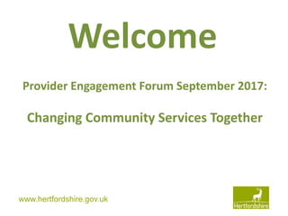 www.hertfordshire.gov.ukwww.hertfordshire.gov.uk
Welcome
Provider Engagement Forum September 2017:
Changing Community Services Together
 