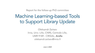 July 2, 2020
Machine Learning-based Tools
to Support Library Update
Oleksandr Zaitsev
Inria, Univ. Lille, CNRS, Centrale Lille,
UMR 9189 - CRIStAL, Arolla
oleksandr.zaitsev@inria.fr
Report for the follow-up PhD committee
 