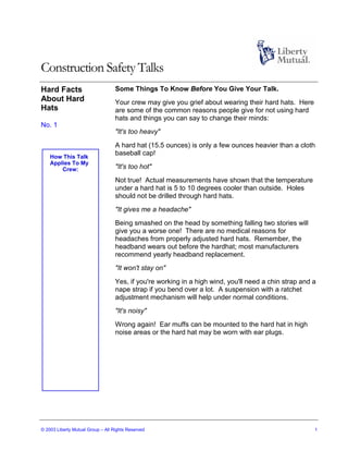 Construction Safety Talks
Hard Facts                         Some Things To Know Before You Give Your Talk.
About Hard                         Your crew may give you grief about wearing their hard hats. Here
Hats                               are some of the common reasons people give for not using hard
                                   hats and things you can say to change their minds:
No. 1
                                   "It's too heavy"

                                   A hard hat (15.5 ounces) is only a few ounces heavier than a cloth
                                   baseball cap!
    How This Talk
    Applies To My
        Crew:                      "It's too hot"
                                   Not true! Actual measurements have shown that the temperature
                                   under a hard hat is 5 to 10 degrees cooler than outside. Holes
                                   should not be drilled through hard hats.
                                   "It gives me a headache"
                                   Being smashed on the head by something falling two stories will
                                   give you a worse one! There are no medical reasons for
                                   headaches from properly adjusted hard hats. Remember, the
                                   headband wears out before the hardhat; most manufacturers
                                   recommend yearly headband replacement.
                                   "It won't stay on"

                                   Yes, if you're working in a high wind, you'll need a chin strap and a
                                   nape strap if you bend over a lot. A suspension with a ratchet
                                   adjustment mechanism will help under normal conditions.
                                   "It's noisy"
                                   Wrong again! Ear muffs can be mounted to the hard hat in high
                                   noise areas or the hard hat may be worn with ear plugs.




© 2003 Liberty Mutual Group – All Rights Reserved                                                      1
 