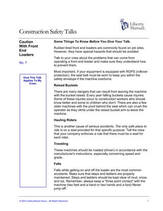 Construction Safety Talks
Caution                            Some Things To Know Before You Give Your Talk.
With Front                         Rubber-tired front end loaders are commonly found on job sites.
End                                However, they have special hazards that should be avoided.
Loaders
                                   Talk to your crew about the problems that can come from
No. 7                              operating a front end loader and make sure they understand how
                                   to prevent them.
                                   Most important, if your equipment is equipped with ROPS (rollover
                                   protection), the seat belt must be worn to keep you within the
    How This Talk
    Applies To My
                                   safety envelope if the machine overturns.
        Crew:
                                   Raised Buckets
                                   There are many dangers that can result from leaving the machine
                                   with the bucket raised. Every year falling buckets cause injuries.
                                   Some of these injuries occur to construction workers who should
                                   know better and some to children who don't. There are also a few
                                   older machines with the pivot behind the seat which can crush the
                                   operator as they climb under the raised bucket arm to leave the
                                   machine.
                                   Hauling Riders
                                   This is another cause of serious accidents. The only safe place to
                                   ride is on a seat provided for that specific purpose. Tell the crew
                                   that your company enforces a rule that there must be a seat for
                                   each rider.
                                   Traveling
                                   These machines should be roaded (driven) in accordance with the
                                   manufacturer's instructions, especially concerning speed and
                                   grade.
                                   Falls
                                   Falls while getting on and off the loader are the most common
                                   accidents. Make sure that steps and ladders are properly
                                   maintained. Steps and ladders should be kept clear of mud, snow,
                                   and ice. Remember, always keep a "three point contact" with the
                                   machine (two feet and a hand or two hands and a foot) Never
                                   jump off!


© 2003 Liberty Mutual Group – All Rights Reserved                                                        1
 
