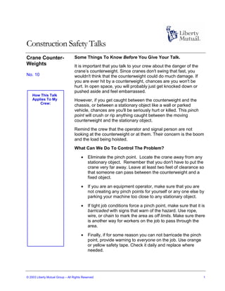 Construction Safety Talks
Crane Counter-                     Some Things To Know Before You Give Your Talk.
Weights                            It is important that you talk to your crew about the danger of the
                                   crane’s counterweight. Since cranes don't swing that fast, you
No. 10                             wouldn't think that the counterweight could do much damage. If
                                   you are ever hit by a counterweight, chances are you won't be
                                   hurt. In open space, you will probably just get knocked down or
                                   pushed aside and feel embarrassed.
    How This Talk
    Applies To My                  However, if you get caught between the counterweight and the
        Crew:
                                   chassis, or between a stationary object like a wall or parked
                                   vehicle, chances are you'll be seriously hurt or killed. This pinch
                                   point will crush or rip anything caught between the moving
                                   counterweight and the stationary object.
                                   Remind the crew that the operator and signal person are not
                                   looking at the counterweight or at them. Their concern is the boom
                                   and the load being hoisted.
                                   What Can We Do To Control The Problem?

                                       •    Eliminate the pinch point. Locate the crane away from any
                                            stationary object. Remember that you don't have to put the
                                            crane very far away. Leave at least two feet of clearance so
                                            that someone can pass between the counterweight and a
                                            fixed object.

                                       •    If you are an equipment operator, make sure that you are
                                            not creating any pinch points for yourself or any one else by
                                            parking your machine too close to any stationary object.

                                       •    If tight job conditions force a pinch point, make sure that it is
                                            barricaded with signs that warn of the hazard. Use rope,
                                            wire, or chain to mark the area as off limits. Make sure there
                                            is another way for workers on the job to pass through the
                                            area.

                                       •    Finally, if for some reason you can not barricade the pinch
                                            point, provide warning to everyone on the job. Use orange
                                            or yellow safety tape. Check it daily and replace where
                                            needed.




© 2003 Liberty Mutual Group – All Rights Reserved                                                           1
 