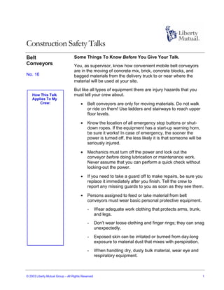 Construction Safety Talks
Belt                               Some Things To Know Before You Give Your Talk.
Conveyors                          You, as supervisor, know how convenient mobile belt conveyors
                                   are in the moving of concrete mix, brick, concrete blocks, and
No. 16                             bagged materials from the delivery truck to or near where the
                                   material will be used at your site.
                                   But like all types of equipment there are injury hazards that you
    How This Talk                  must tell your crew about.
    Applies To My
        Crew:                          •    Belt conveyors are only for moving materials. Do not walk
                                            or ride on them! Use ladders and stairways to reach upper
                                            floor levels.

                                       •    Know the location of all emergency stop buttons or shut-
                                            down ropes. If the equipment has a start-up warning horn,
                                            be sure it works! In case of emergency, the sooner the
                                            power is turned off, the less likely it is that someone will be
                                            seriously injured.

                                       •    Mechanics must turn off the power and lock out the
                                            conveyor before doing lubrication or maintenance work.
                                            Never assume that you can perform a quick check without
                                            locking-out the power.

                                       •    If you need to take a guard off to make repairs, be sure you
                                            replace it immediately after you finish. Tell the crew to
                                            report any missing guards to you as soon as they see them.

                                       •    Persons assigned to feed or take material from belt
                                            conveyors must wear basic personal protective equipment.
                                            -       Wear adequate work clothing that protects arms, trunk,
                                                    and legs.
                                            -       Don't wear loose clothing and finger rings; they can snag
                                                    unexpectedly.
                                            -       Exposed skin can be irritated or burned from day-long
                                                    exposure to material dust that mixes with perspiration.
                                            -       When handling dry, dusty bulk material, wear eye and
                                                    respiratory equipment.



© 2003 Liberty Mutual Group – All Rights Reserved                                                             1
 