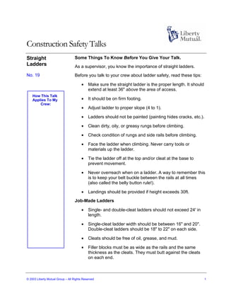 Construction Safety Talks
Straight                           Some Things To Know Before You Give Your Talk.
Ladders                            As a supervisor, you know the importance of straight ladders.
No. 19                             Before you talk to your crew about ladder safety, read these tips:

                                       •    Make sure the straight ladder is the proper length. It should
                                            extend at least 36" above the area of access.
    How This Talk
    Applies To My                      •    It should be on firm footing.
        Crew:
                                       •    Adjust ladder to proper slope (4 to 1).

                                       •    Ladders should not be painted (painting hides cracks, etc.).

                                       •    Clean dirty, oily, or greasy rungs before climbing.

                                       •    Check condition of rungs and side rails before climbing.

                                       •    Face the ladder when climbing. Never carry tools or
                                            materials up the ladder.

                                       •    Tie the ladder off at the top and/or cleat at the base to
                                            prevent movement.

                                       •    Never overreach when on a ladder. A way to remember this
                                            is to keep your belt buckle between the rails at all times
                                            (also called the belly button rule!).

                                       •    Landings should be provided if height exceeds 30ft.
                                   Job-Made Ladders

                                       •    Single- and double-cleat ladders should not exceed 24' in
                                            length.

                                       •    Single-cleat ladder width should be between 16" and 20".
                                            Double-cleat ladders should be 18" to 22" on each side.

                                       •    Cleats should be free of oil, grease, and mud.

                                       •    Filler blocks must be as wide as the rails and the same
                                            thickness as the cleats. They must butt against the cleats
                                            on each end.



© 2003 Liberty Mutual Group – All Rights Reserved                                                           1
 