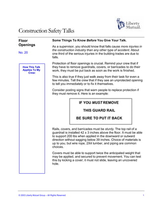 Construction Safety Talks
Floor                              Some Things To Know Before You Give Your Talk.
Openings                           As a supervisor, you should know that falls cause more injuries in
                                   the construction industry than any other type of accident. About
No. 20                             one third of the serious injuries in the building trades are due to
                                   falls.
                                   Protection of floor openings is crucial. Remind your crew that if
    How This Talk                  they have to remove guardrails, covers, or barricades to do their
    Applies To My                  work, they must be put back as soon as the work is finished.
        Crew:
                                   This is also true if they just walk away from their task for even a
                                   few minutes. Tell the crew that if they see an unprotected opening
                                   to tell you immediately or to fix it themselves.
                                   Consider posting signs that warn people to replace protection if
                                   they must remove it. Here is an example:

                                                       IF YOU MUST REMOVE

                                                          THIS GUARD RAIL

                                                     BE SURE TO PUT IT BACK

                                   Rails, covers, and barricades must be sturdy. The top rail of a
                                   guardrail is installed 42 ± 3 inches above the floor. It must be able
                                   to support 200 lbs when applied in the downward or outward
                                   direction without sagging below 39 inches. Choice of materials is
                                   up to you, but wire rope, 2X4 lumber, and piping are common
                                   choices.
                                   Covers must be able to support twice the anticipated weight that
                                   may be applied, and secured to prevent movement. You can test
                                   this by kicking a cover; it must not slide, leaving an uncovered
                                   hole.




© 2003 Liberty Mutual Group – All Rights Reserved                                                          1
 