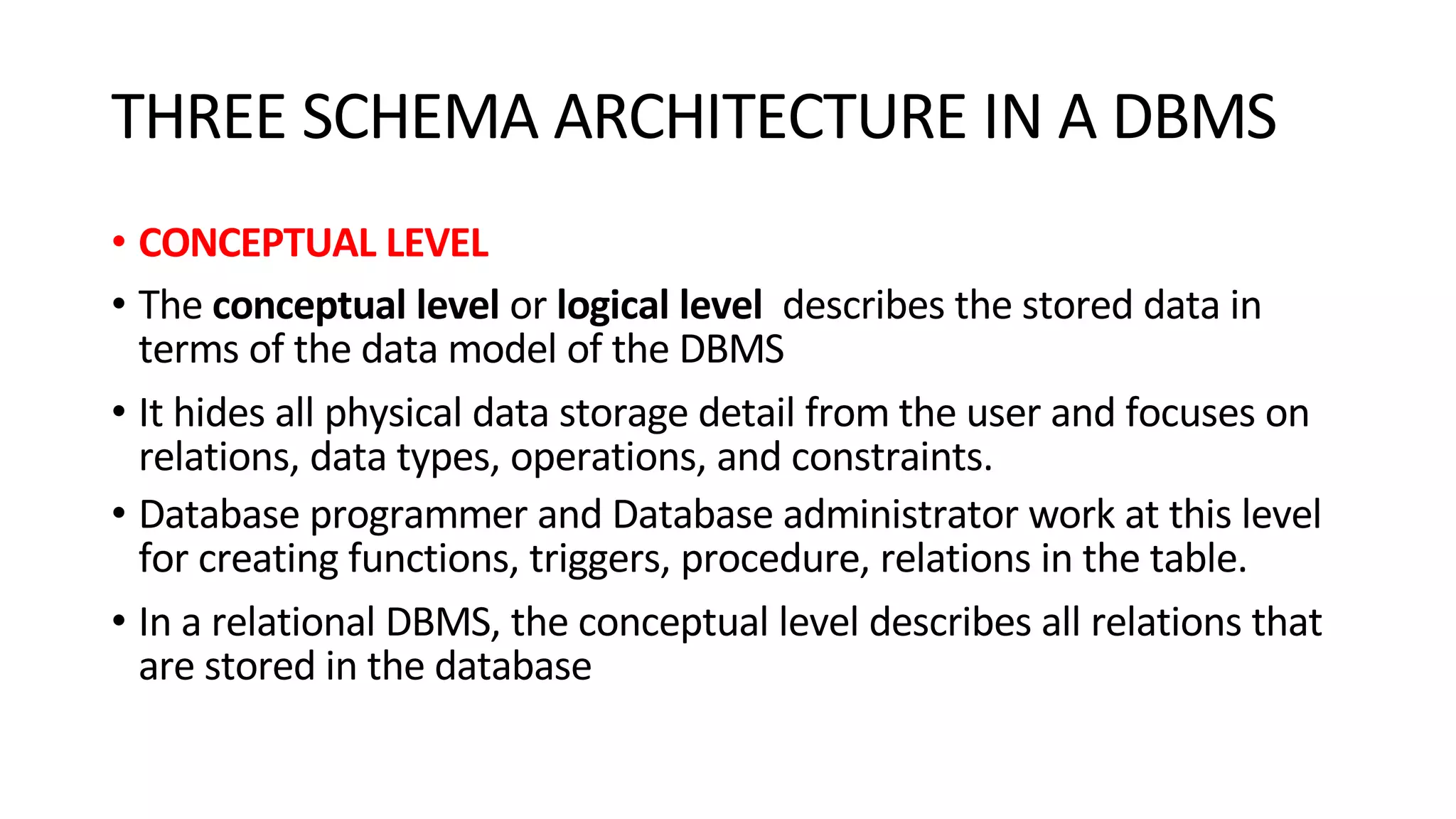 THREE SCHEMA ARCHITECTURE IN A DBMS • CONCEPTUAL LEVEL • The conceptual level or logical level describes the stored data in terms of the data model of the DBMS • It hides all physical data storage detail from the user and focuses on relations, data types, operations, and constraints. • Database programmer and Database administrator work at this level for creating functions, triggers, procedure, relations in the table. • In a relational DBMS, the conceptual level describes all relations that are stored in the database 