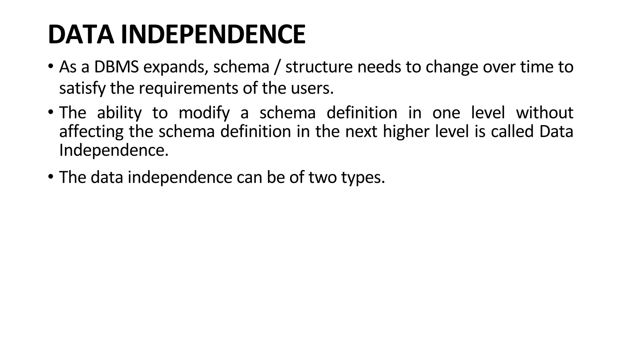 DATA INDEPENDENCE • As a DBMS expands, schema / structure needs to change over time to satisfy the requirements of the users. • The ability to modify a schema definition in one level without affecting the schema definition in the next higher level is called Data Independence. • The data independence can be of two types. 