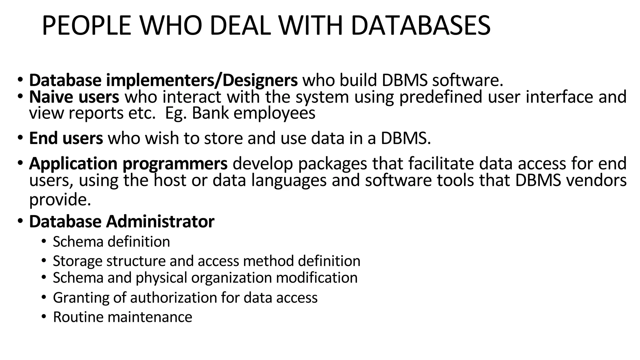 PEOPLE WHO DEAL WITH DATABASES • Database implementers/Designers who build DBMS software. • Naive users who interact with the system using predefined user interface and view reports etc. Eg. Bank employees • End users who wish to store and use data in a DBMS. • Application programmers develop packages that facilitate data access for end users, using the host or data languages and software tools that DBMS vendors provide. • Database Administrator • Schema definition • Storage structure and access method definition • Schema and physical organization modification • Granting of authorization for data access • Routine maintenance 