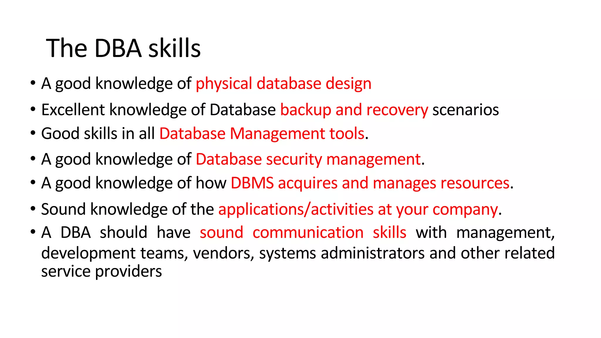 The DBA skills • A good knowledge of physical database design • Excellent knowledge of Database backup and recovery scenarios • Good skills in all Database Management tools. • A good knowledge of Database security management. • A good knowledge of how DBMS acquires and manages resources. • Sound knowledge of the applications/activities at your company. • A DBA should have sound communication skills with management, development teams, vendors, systems administrators and other related service providers 