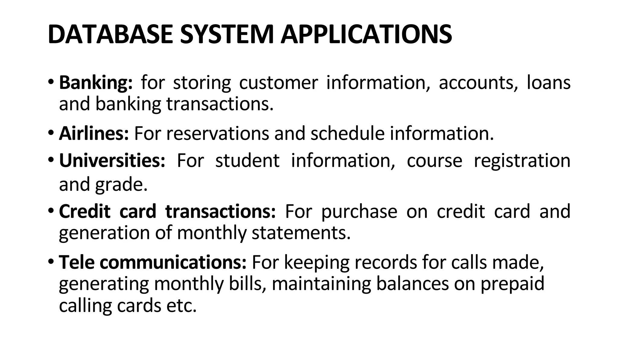 DATABASE SYSTEM APPLICATIONS • Banking: for storing customer information, accounts, loans and banking transactions. • Airlines: For reservations and schedule information. • Universities: For student information, course registration and grade. • Credit card transactions: For purchase on credit card and generation of monthly statements. • Tele communications: For keeping records for calls made, generating monthly bills, maintaining balances on prepaid calling cards etc. 