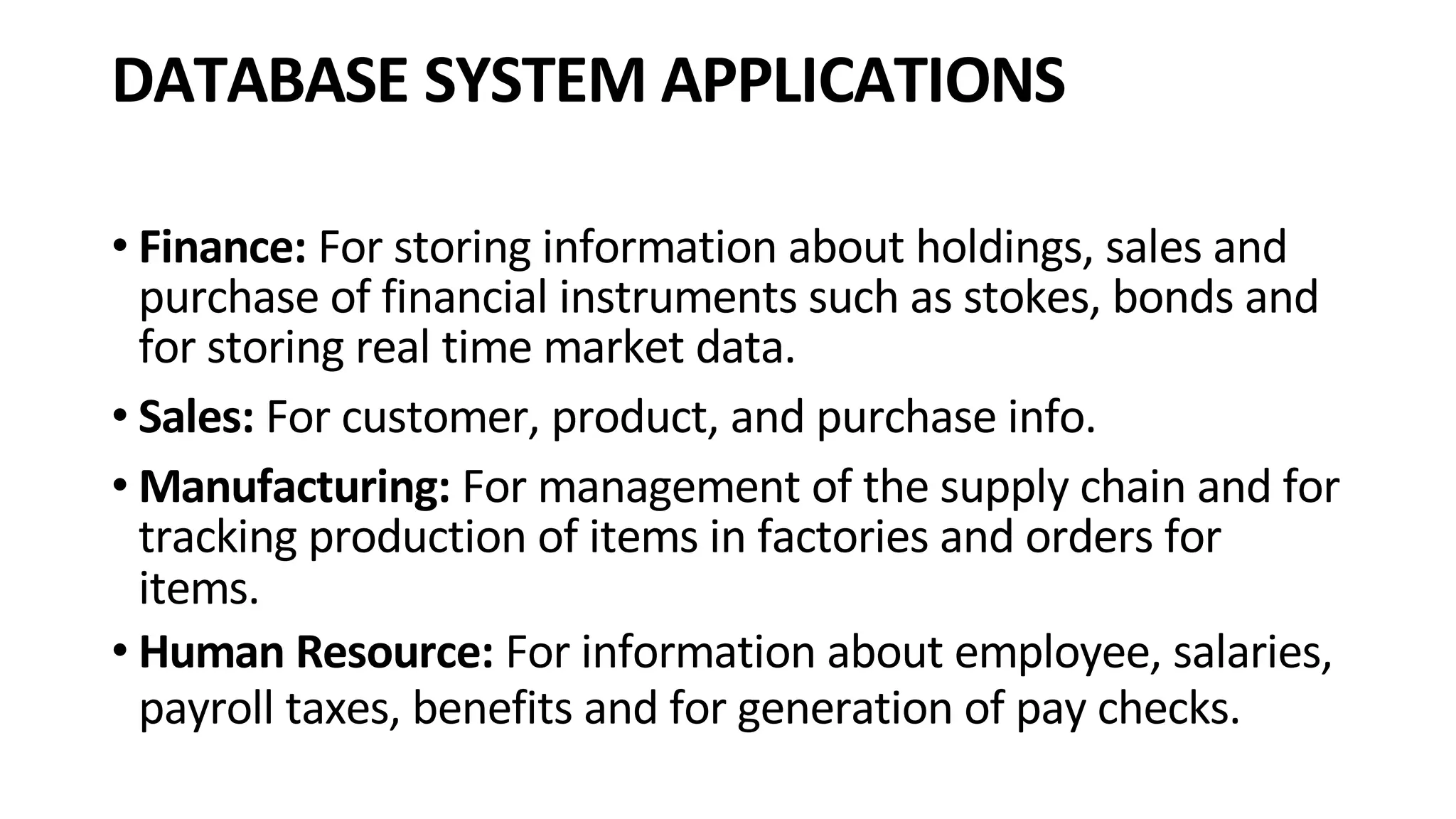 DATABASE SYSTEM APPLICATIONS • Finance: For storing information about holdings, sales and purchase of financial instruments such as stokes, bonds and for storing real time market data. • Sales: For customer, product, and purchase info. • Manufacturing: For management of the supply chain and for tracking production of items in factories and orders for items. • Human Resource: For information about employee, salaries, payroll taxes, benefits and for generation of pay checks. 