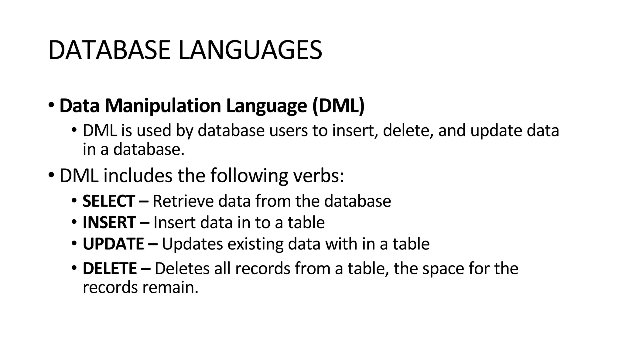 DATABASE LANGUAGES • Data Manipulation Language (DML) • DML is used by database users to insert, delete, and update data in a database. • DML includes the following verbs: • SELECT – Retrieve data from the database • INSERT – Insert data in to a table • UPDATE – Updates existing data with in a table • DELETE – Deletes all records from a table, the space for the records remain. 