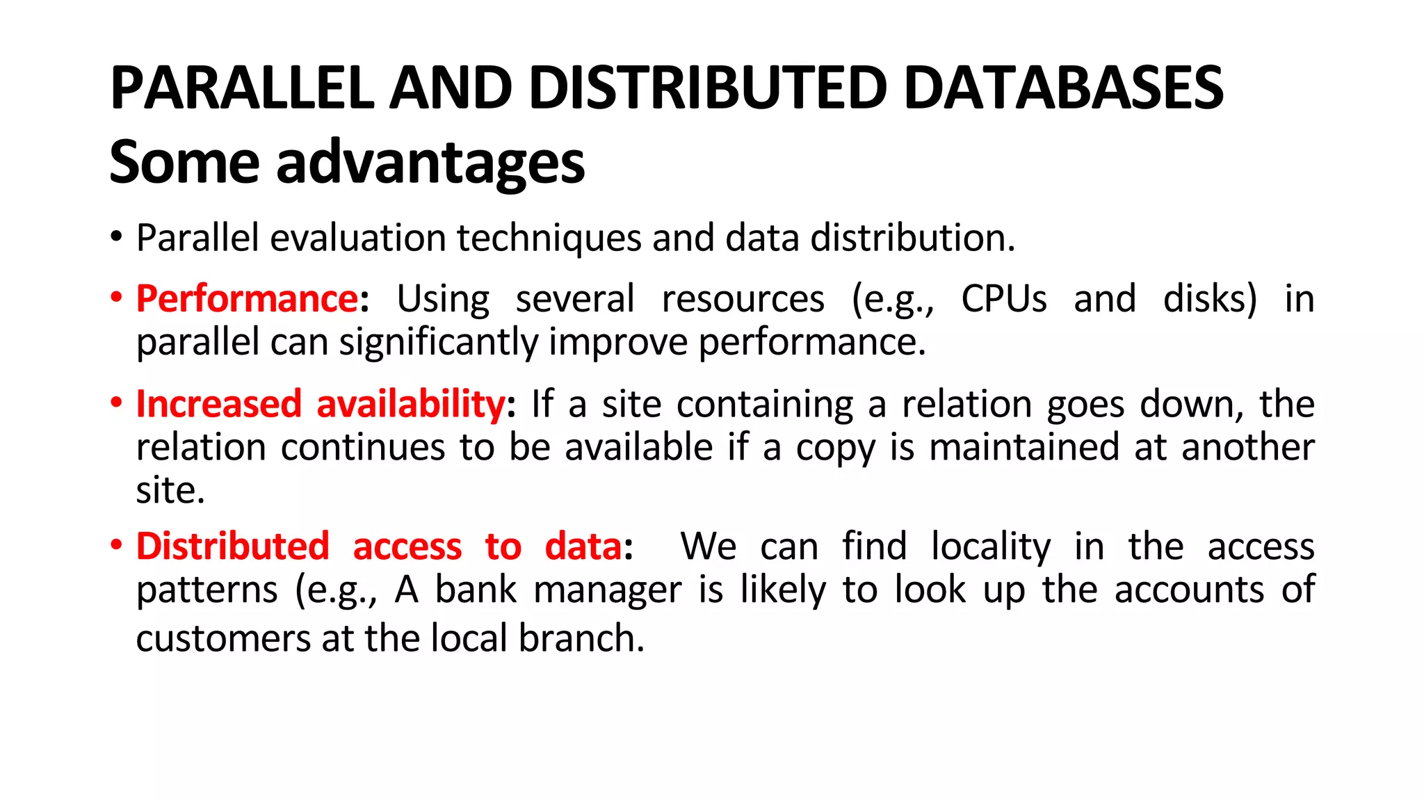 PARALLEL AND DISTRIBUTED DATABASES Some advantages • Parallel evaluation techniques and data distribution. • Performance: Using several resources (e.g., CPUs and disks) in parallel can significantly improve performance. • Increased availability: If a site containing a relation goes down, the relation continues to be available if a copy is maintained at another site. • Distributed access to data: We can find locality in the access patterns (e.g., A bank manager is likely to look up the accounts of customers at the local branch. 