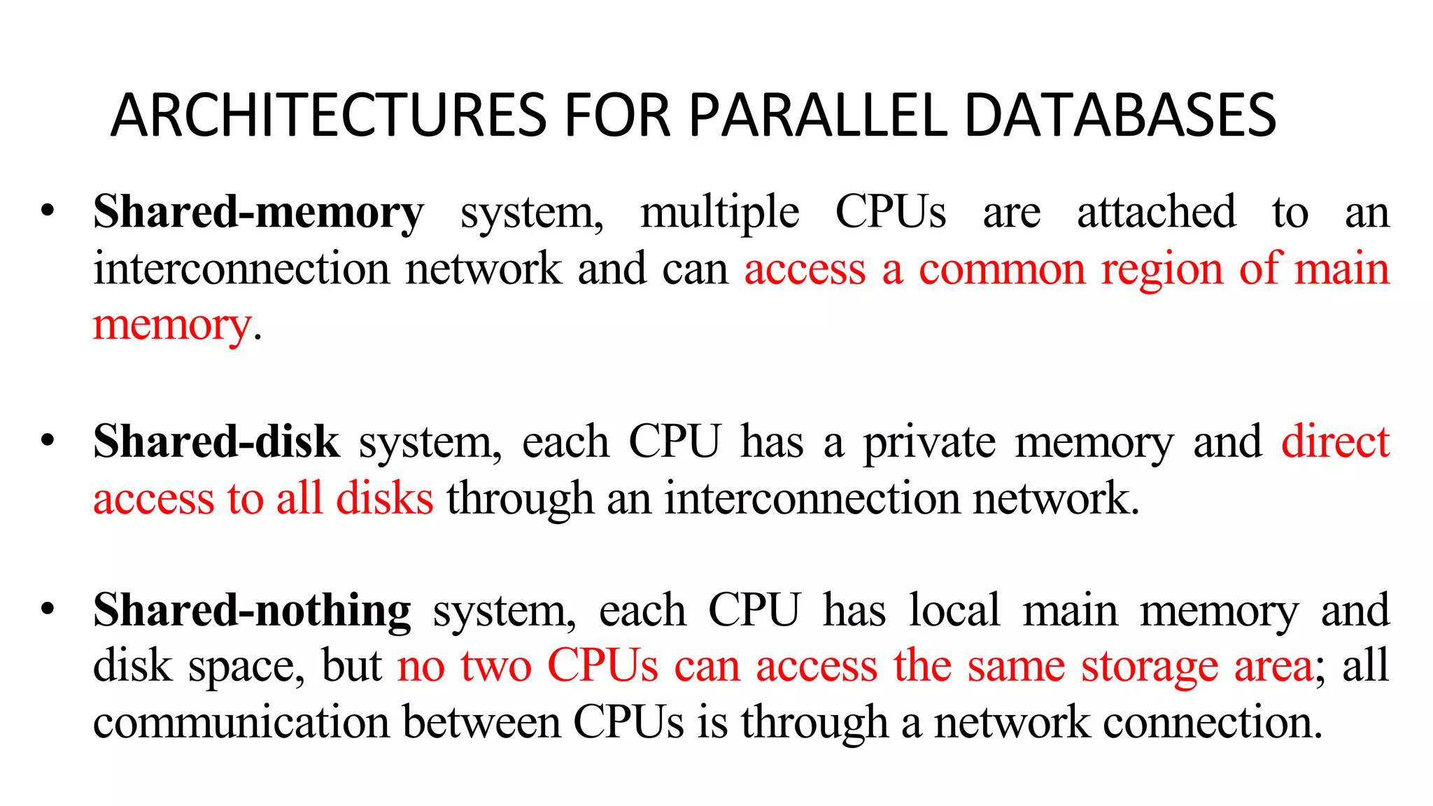ARCHITECTURES FOR PARALLEL DATABASES • Shared-memory system, multiple CPUs are attached to an interconnection network and can access a common region of main memory. • Shared-disk system, each CPU has a private memory and direct access to all disks through an interconnection network. • Shared-nothing system, each CPU has local main memory and disk space, but no two CPUs can access the same storage area; all communication between CPUs is through a network connection. 