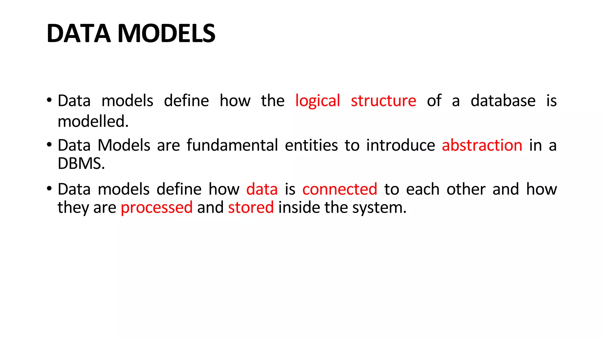 DATA MODELS • Data models define how the logical structure of a database is modelled. • Data Models are fundamental entities to introduce abstraction in a DBMS. • Data models define how data is connected to each other and how they are processed and stored inside the system. 
