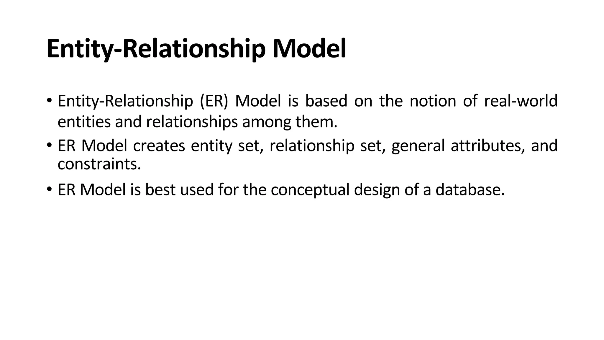 Entity-Relationship Model • Entity-Relationship (ER) Model is based on the notion of real-world entities and relationships among them. • ER Model creates entity set, relationship set, general attributes, and constraints. • ER Model is best used for the conceptual design of a database. 