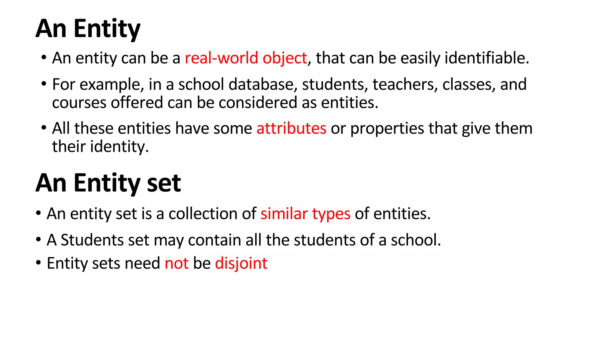 An Entity • An entity can be a real-world object, that can be easily identifiable. • For example, in a school database, students, teachers, classes, and courses offered can be considered as entities. • All these entities have some attributes or properties that give them their identity. An Entity set • An entity set is a collection of similar types of entities. • A Students set may contain all the students of a school. • Entity sets need not be disjoint 