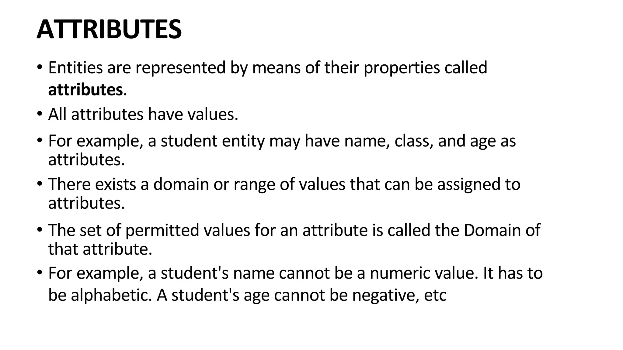 ATTRIBUTES • Entities are represented by means of their properties called attributes. • All attributes have values. • For example, a student entity may have name, class, and age as attributes. • There exists a domain or range of values that can be assigned to attributes. • The set of permitted values for an attribute is called the Domain of that attribute. • For example, a student's name cannot be a numeric value. It has to be alphabetic. A student's age cannot be negative, etc 