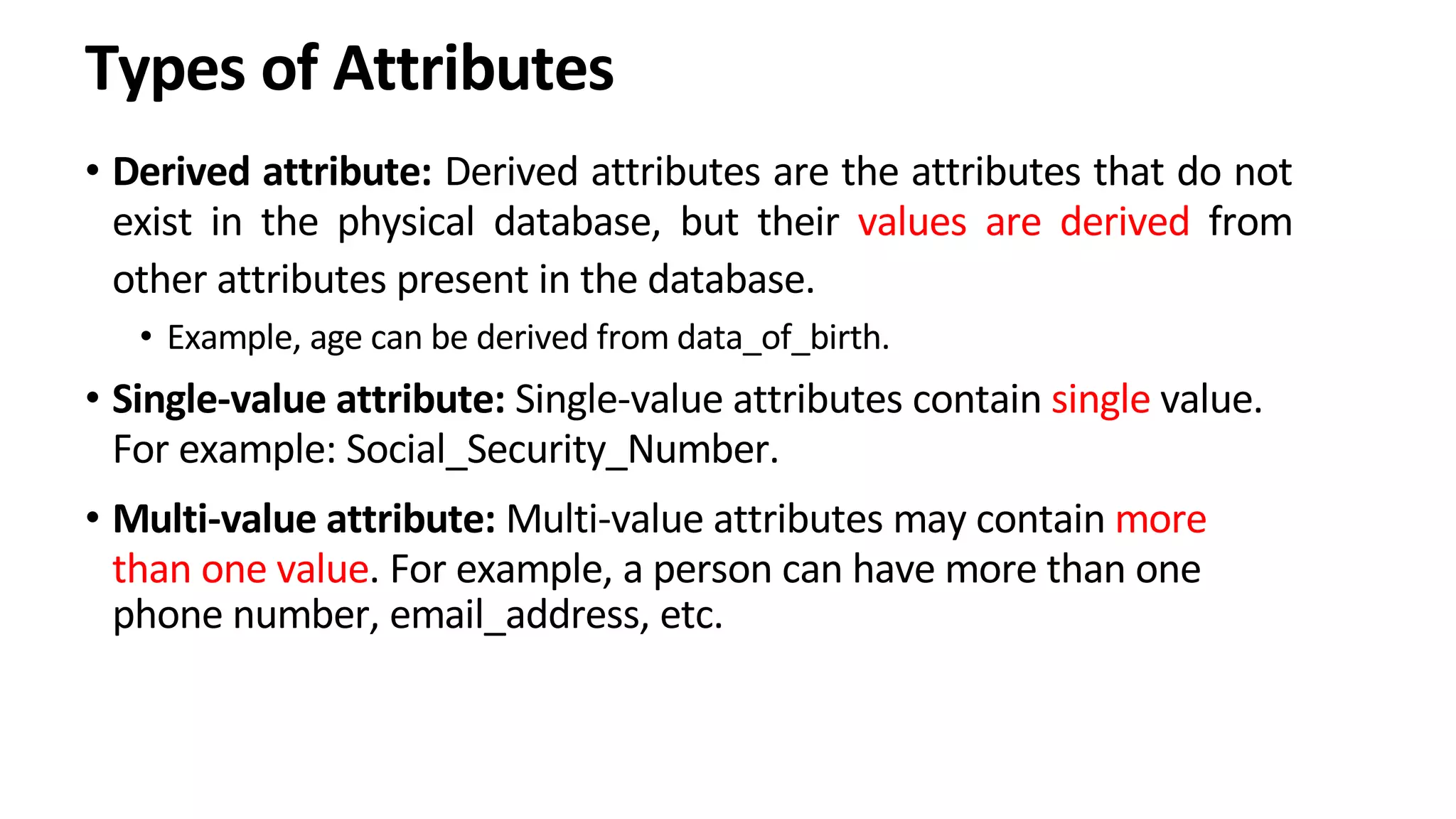 Types of Attributes • Derived attribute: Derived attributes are the attributes that do not exist in the physical database, but their values are derived from other attributes present in the database. • Example, age can be derived from data_of_birth. • Single-value attribute: Single-value attributes contain single value. For example: Social_Security_Number. • Multi-value attribute: Multi-value attributes may contain more than one value. For example, a person can have more than one phone number, email_address, etc. 