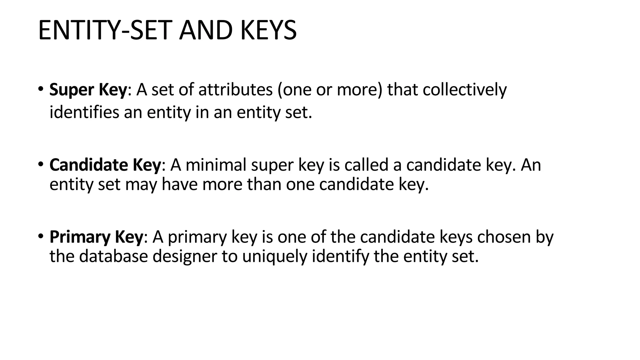 ENTITY-SET AND KEYS • Super Key: A set of attributes (one or more) that collectively identifies an entity in an entity set. • Candidate Key: A minimal super key is called a candidate key. An entity set may have more than one candidate key. • Primary Key: A primary key is one of the candidate keys chosen by the database designer to uniquely identify the entity set. 