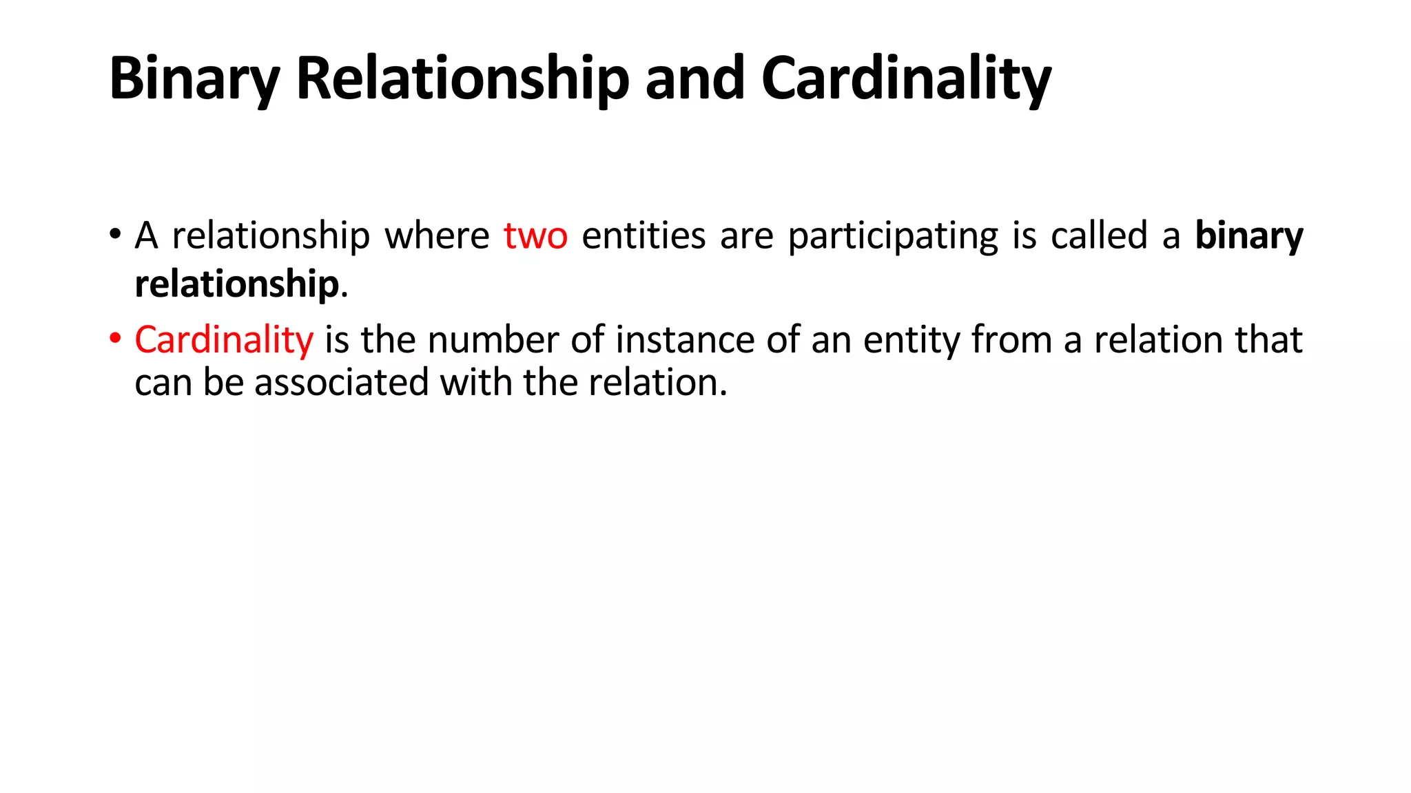 Binary Relationship and Cardinality • A relationship where two entities are participating is called a binary relationship. • Cardinality is the number of instance of an entity from a relation that can be associated with the relation. 