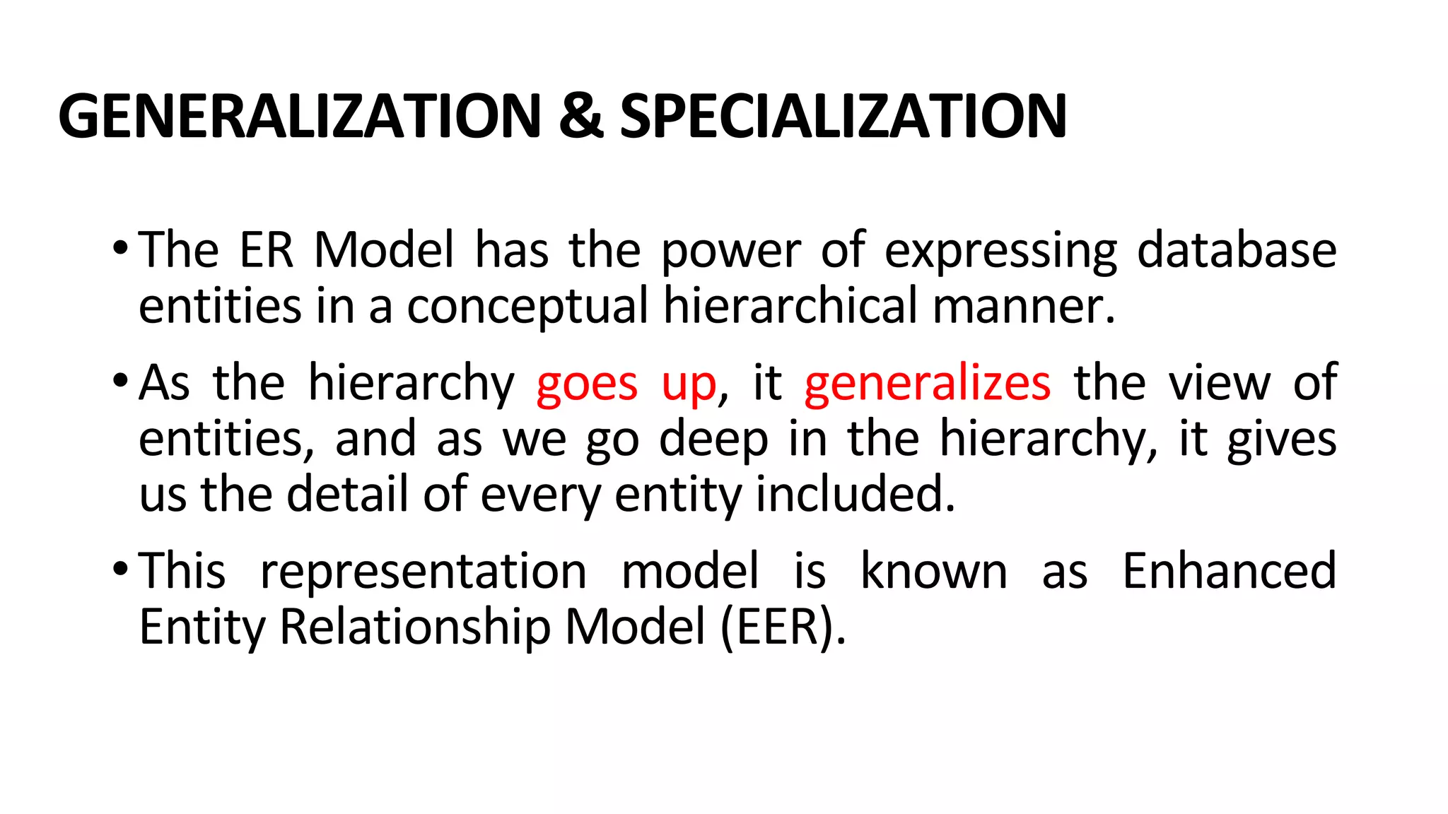 GENERALIZATION & SPECIALIZATION •The ER Model has the power of expressing database entities in a conceptual hierarchical manner. •As the hierarchy goes up, it generalizes the view of entities, and as we go deep in the hierarchy, it gives us the detail of every entity included. •This representation model is known as Enhanced Entity Relationship Model (EER). 