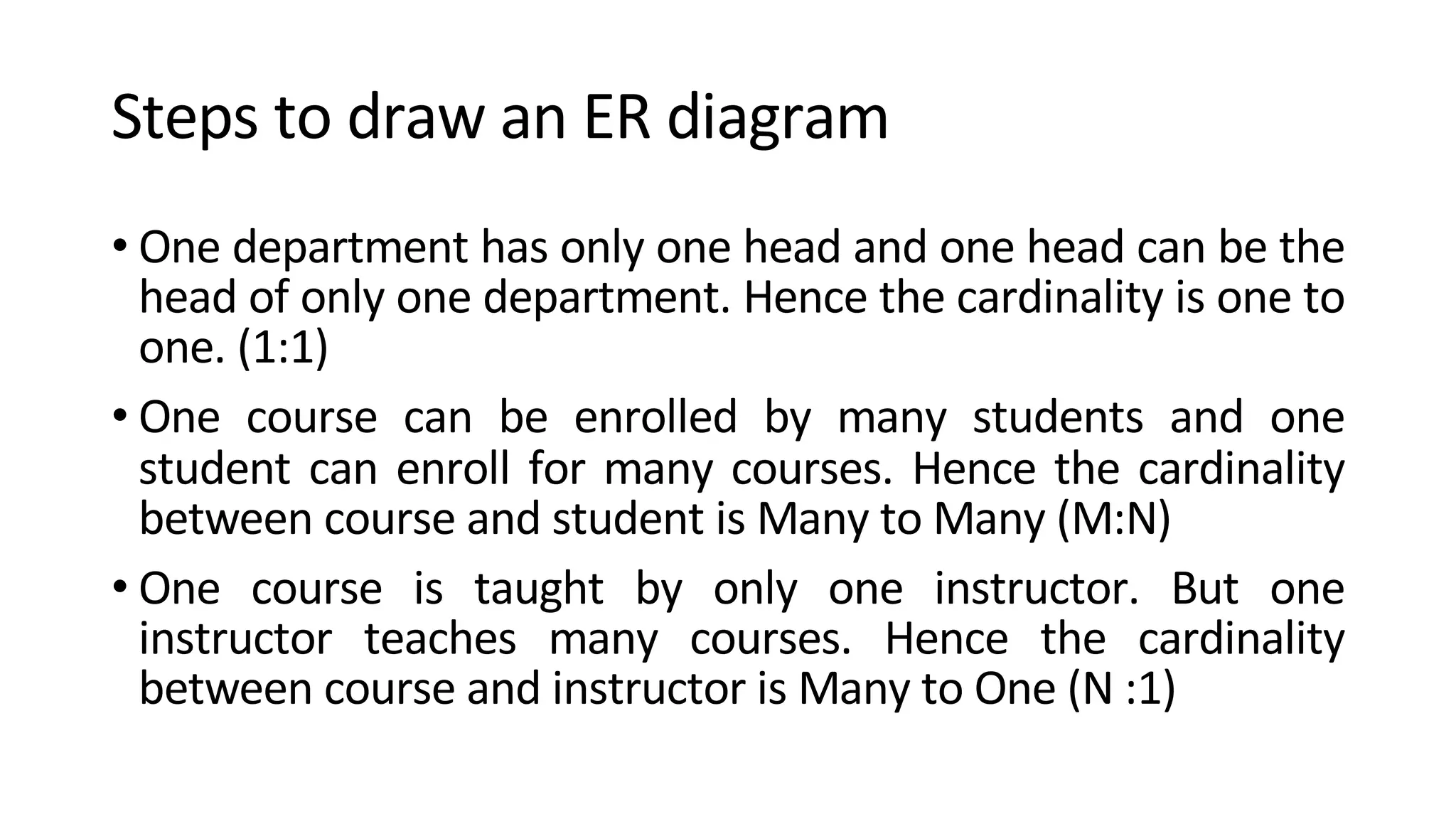Steps to draw an ER diagram • One department has only one head and one head can be the head of only one department. Hence the cardinality is one to one. (1:1) • One course can be enrolled by many students and one student can enroll for many courses. Hence the cardinality between course and student is Many to Many (M:N) • One course is taught by only one instructor. But one instructor teaches many courses. Hence the cardinality between course and instructor is Many to One (N :1) 