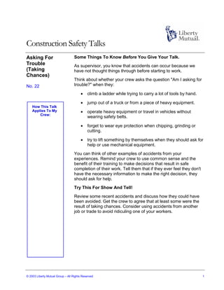 Construction Safety Talks
Asking For                         Some Things To Know Before You Give Your Talk.
Trouble                            As supervisor, you know that accidents can occur because we
(Taking                            have not thought things through before starting to work.
Chances)
                                   Think about whether your crew asks the question "Am I asking for
No. 22                             trouble?" when they:

                                       •    climb a ladder while trying to carry a lot of tools by hand.

                                       •    jump out of a truck or from a piece of heavy equipment.
    How This Talk
    Applies To My                      •    operate heavy equipment or travel in vehicles without
        Crew:
                                            wearing safety belts.

                                       •    forget to wear eye protection when chipping, grinding or
                                            cutting.

                                       •    try to lift something by themselves when they should ask for
                                            help or use mechanical equipment.
                                   You can think of other examples of accidents from your
                                   experiences. Remind your crew to use common sense and the
                                   benefit of their training to make decisions that result in safe
                                   completion of their work. Tell them that if they ever feel they don't
                                   have the necessary information to make the right decision, they
                                   should ask for help.
                                   Try This For Show And Tell!
                                   Review some recent accidents and discuss how they could have
                                   been avoided. Get the crew to agree that at least some were the
                                   result of taking chances. Consider using accidents from another
                                   job or trade to avoid ridiculing one of your workers.




© 2003 Liberty Mutual Group – All Rights Reserved                                                          1
 