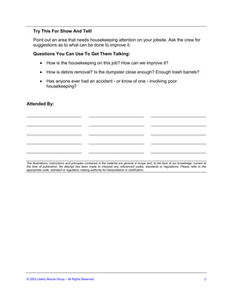Try This For Show And Tell!
     Point out an area that needs housekeeping attention on your jobsite. Ask the crew for
     suggestions as to what can be done to improve it.
     Questions You Can Use To Get Them Talking:

          •    How is the housekeeping on this job? How can we improve it?

          •    How is debris removal? Is the dumpster close enough? Enough trash barrels?

          •    Has anyone ever had an accident - or know of one - involving poor
               housekeeping?


Attended By:




The illustrations, instructions and principles contained in the material are general in scope and, to the best of our knowledge, current at
the time of publication. No attempt has been made to interpret any referenced codes, standards or regulations. Please refer to the
appropriate code, standard or regulation making authority for interpretation or clarification.




© 2003 Liberty Mutual Group – All Rights Reserved                                                                                        2
 