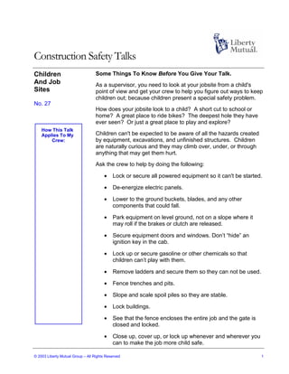 Construction Safety Talks
Children                           Some Things To Know Before You Give Your Talk.
And Job                            As a supervisor, you need to look at your jobsite from a child's
Sites                              point of view and get your crew to help you figure out ways to keep
                                   children out; because children present a special safety problem.
No. 27
                                   How does your jobsite look to a child? A short cut to school or
                                   home? A great place to ride bikes? The deepest hole they have
                                   ever seen? Or just a great place to play and explore?
    How This Talk
    Applies To My                  Children can't be expected to be aware of all the hazards created
        Crew:                      by equipment, excavations, and unfinished structures. Children
                                   are naturally curious and they may climb over, under, or through
                                   anything that may get them hurt.
                                   Ask the crew to help by doing the following:

                                       •    Lock or secure all powered equipment so it can't be started.

                                       •    De-energize electric panels.

                                       •    Lower to the ground buckets, blades, and any other
                                            components that could fall.

                                       •    Park equipment on level ground, not on a slope where it
                                            may roll if the brakes or clutch are released.

                                       •    Secure equipment doors and windows. Don’t “hide” an
                                            ignition key in the cab.

                                       •    Lock up or secure gasoline or other chemicals so that
                                            children can’t play with them.

                                       •    Remove ladders and secure them so they can not be used.

                                       •    Fence trenches and pits.

                                       •    Slope and scale spoil piles so they are stable.

                                       •    Lock buildings.

                                       •    See that the fence encloses the entire job and the gate is
                                            closed and locked.

                                       •    Close up, cover up, or lock up whenever and wherever you
                                            can to make the job more child safe.

© 2003 Liberty Mutual Group – All Rights Reserved                                                        1
 