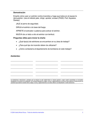 Demostración
     Enseñe cómo usar un extintor contra incendios y haga que todos en el equipo lo
     demuestren. Use el método jalar, dirigir, apretar, arrasar (PASS, Pull, Squeeze,
     Sweep):
           JALE el perno de seguridad.
           DIRIJA el extintor a la base del fuego.
           APRIETE el activador o palanca para activar el extintor.
           MUEVA de un lado a otro el extintor con lentitud.
     Preguntas útiles para iniciar la charla:

           •     ¿Qué tipo(s) de extintores se encuentran en su área de trabajo?

           •     ¿Para qué tipo de incendio deben de utilizarse?

           •     ¿Cómo contactaría al departamento de bomberos en este trabajo?


Asistentes:




Las ilustraciones, instrucciones y principios que se incluyen en este material tienen un alcance general y, según nuestro conocimiento, se encuentran
actualizados al momento de su publicación. No se intenta interpretar los códigos, normas o reglamentaciones a los que se hace referencia. Sírvase recurrir a la
autoridad responsable de redactar dichos códigos, normas y reglamentaciones si se desea obtener una interpretación o recibir aclaraciones.




© 2004 Liberty Mutual Group – Todos los derechos reservados                                                                                                  2
 