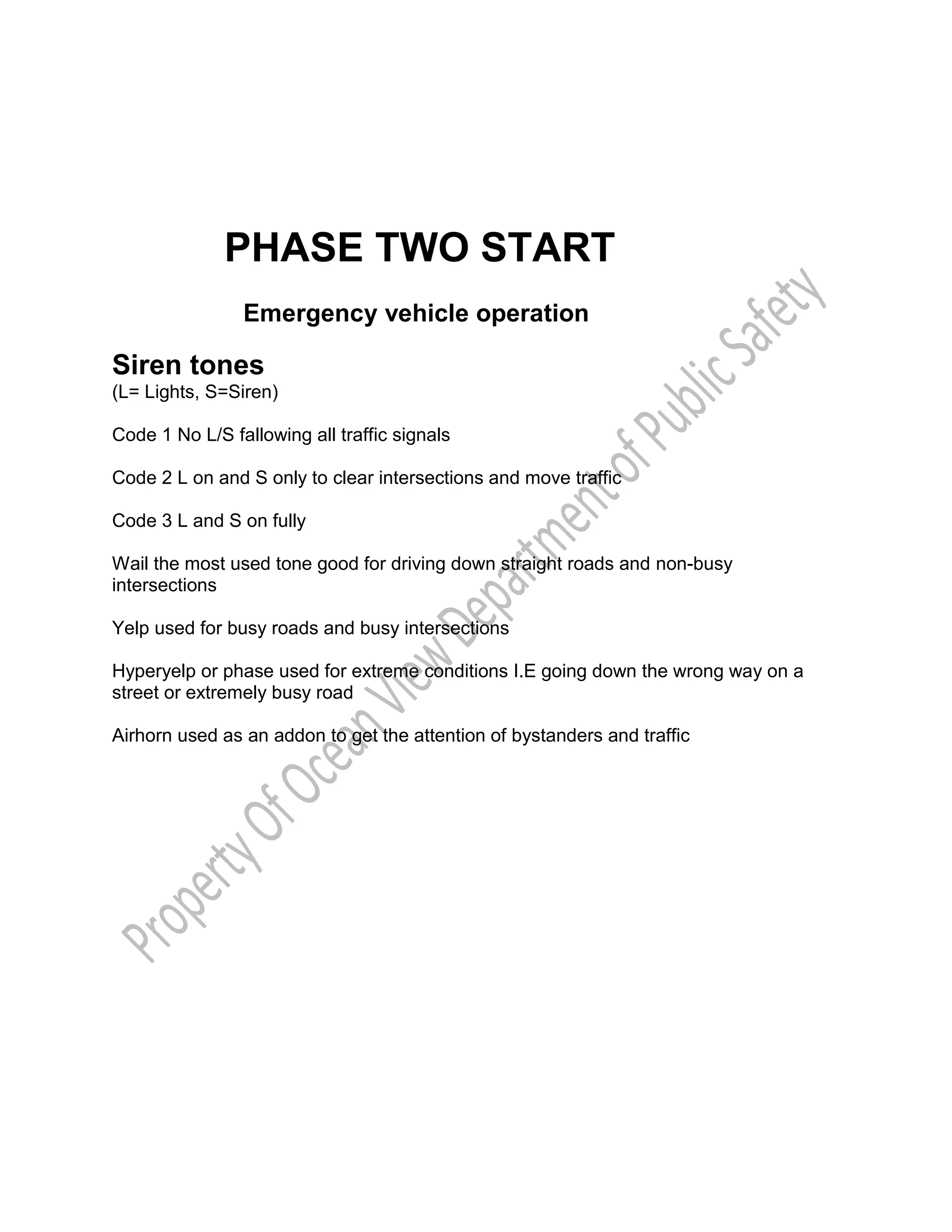 PHASE TWO START
Emergency vehicle operation
Siren tones
(L= Lights, S=Siren)
Code 1 No L/S fallowing all traffic signals
Code 2 L on and S only to clear intersections and move traffic
Code 3 L and S on fully
Wail the most used tone good for driving down straight roads and non-busy
intersections
Yelp used for busy roads and busy intersections
Hyperyelp or phase used for extreme conditions I.E going down the wrong way on a
street or extremely busy road
Airhorn used as an addon to get the attention of bystanders and traffic
 
