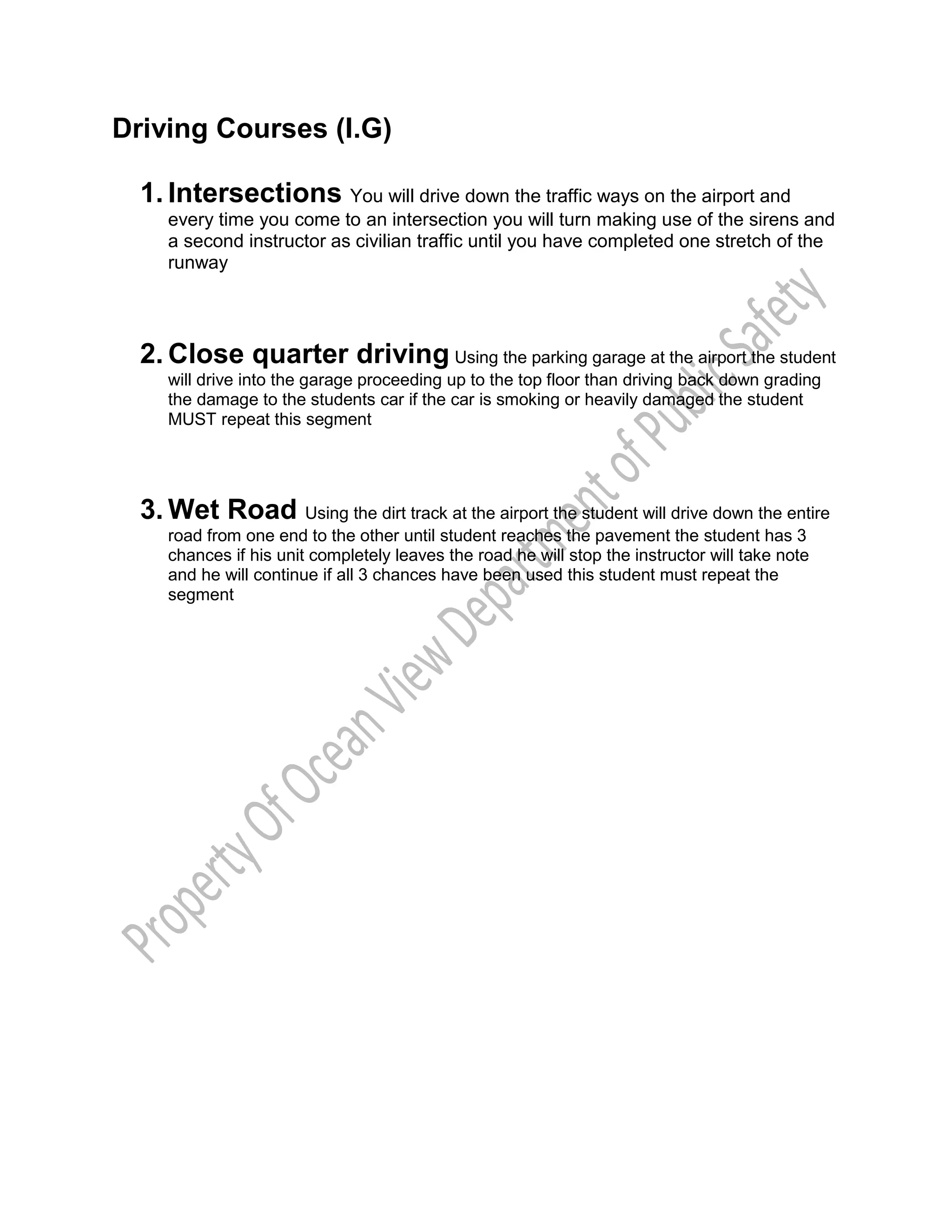 Driving Courses (I.G)
1. Intersections You will drive down the traffic ways on the airport and
every time you come to an intersection you will turn making use of the sirens and
a second instructor as civilian traffic until you have completed one stretch of the
runway
2. Close quarter driving Using the parking garage at the airport the student
will drive into the garage proceeding up to the top floor than driving back down grading
the damage to the students car if the car is smoking or heavily damaged the student
MUST repeat this segment
3. Wet Road Using the dirt track at the airport the student will drive down the entire
road from one end to the other until student reaches the pavement the student has 3
chances if his unit completely leaves the road he will stop the instructor will take note
and he will continue if all 3 chances have been used this student must repeat the
segment
 