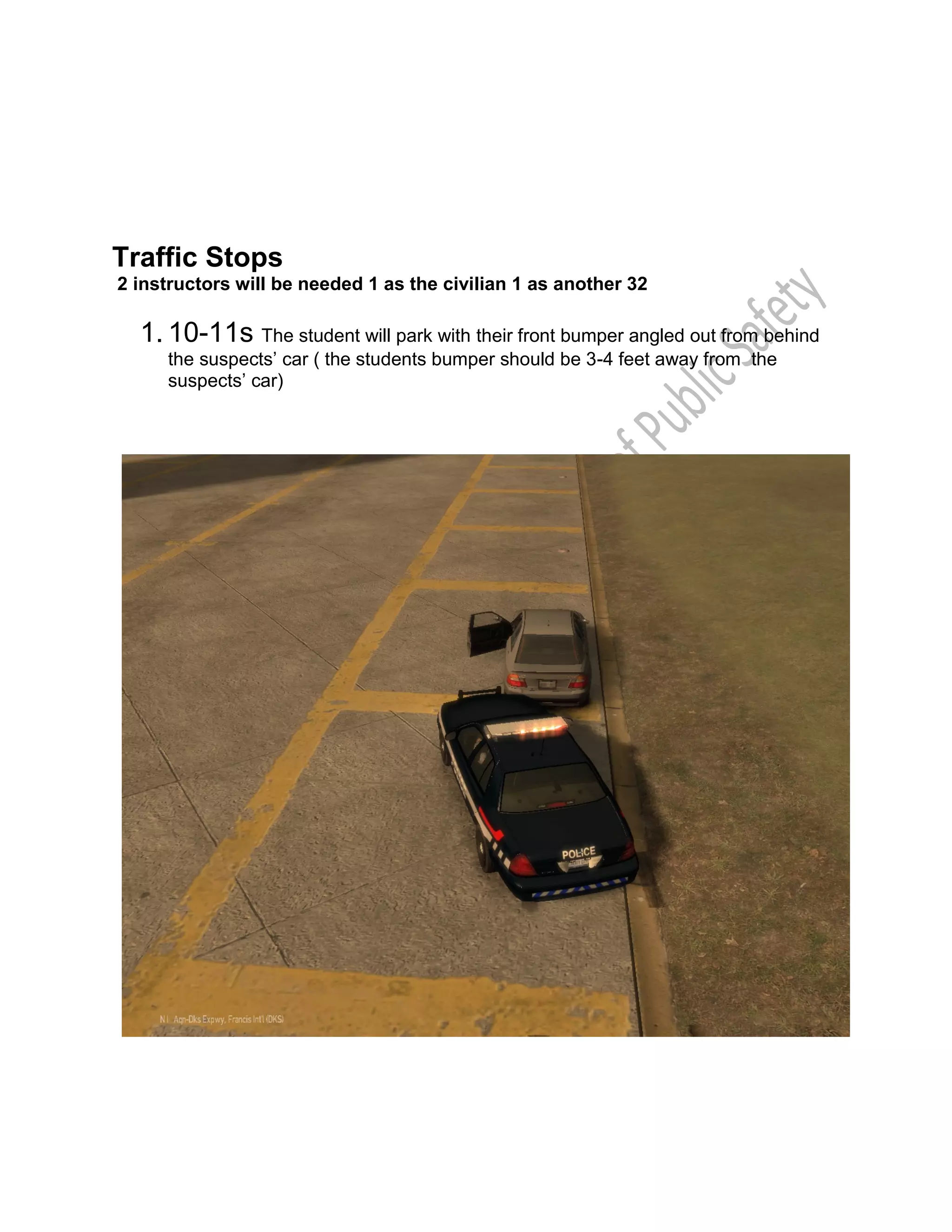 Traffic Stops
2 instructors will be needed 1 as the civilian 1 as another 32
1. 10-11s The student will park with their front bumper angled out from behind
the suspects’ car ( the students bumper should be 3-4 feet away from the
suspects’ car)
 