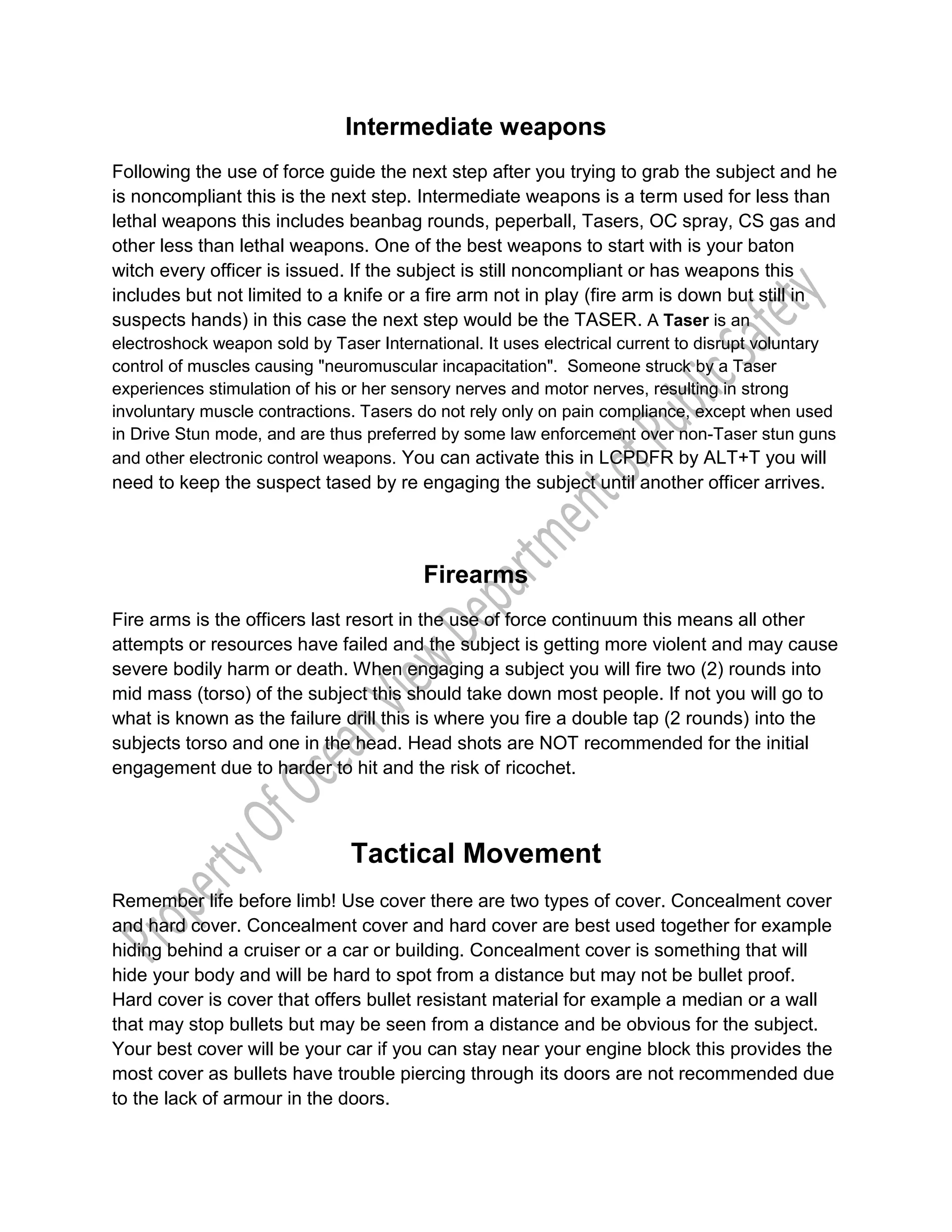 Intermediate weapons
Following the use of force guide the next step after you trying to grab the subject and he
is noncompliant this is the next step. Intermediate weapons is a term used for less than
lethal weapons this includes beanbag rounds, peperball, Tasers, OC spray, CS gas and
other less than lethal weapons. One of the best weapons to start with is your baton
witch every officer is issued. If the subject is still noncompliant or has weapons this
includes but not limited to a knife or a fire arm not in play (fire arm is down but still in
suspects hands) in this case the next step would be the TASER. A Taser is an
electroshock weapon sold by Taser International. It uses electrical current to disrupt voluntary
control of muscles causing "neuromuscular incapacitation". Someone struck by a Taser
experiences stimulation of his or her sensory nerves and motor nerves, resulting in strong
involuntary muscle contractions. Tasers do not rely only on pain compliance, except when used
in Drive Stun mode, and are thus preferred by some law enforcement over non-Taser stun guns
and other electronic control weapons. You can activate this in LCPDFR by ALT+T you will
need to keep the suspect tased by re engaging the subject until another officer arrives.
Firearms
Fire arms is the officers last resort in the use of force continuum this means all other
attempts or resources have failed and the subject is getting more violent and may cause
severe bodily harm or death. When engaging a subject you will fire two (2) rounds into
mid mass (torso) of the subject this should take down most people. If not you will go to
what is known as the failure drill this is where you fire a double tap (2 rounds) into the
subjects torso and one in the head. Head shots are NOT recommended for the initial
engagement due to harder to hit and the risk of ricochet.
Tactical Movement
Remember life before limb! Use cover there are two types of cover. Concealment cover
and hard cover. Concealment cover and hard cover are best used together for example
hiding behind a cruiser or a car or building. Concealment cover is something that will
hide your body and will be hard to spot from a distance but may not be bullet proof.
Hard cover is cover that offers bullet resistant material for example a median or a wall
that may stop bullets but may be seen from a distance and be obvious for the subject.
Your best cover will be your car if you can stay near your engine block this provides the
most cover as bullets have trouble piercing through its doors are not recommended due
to the lack of armour in the doors.
 