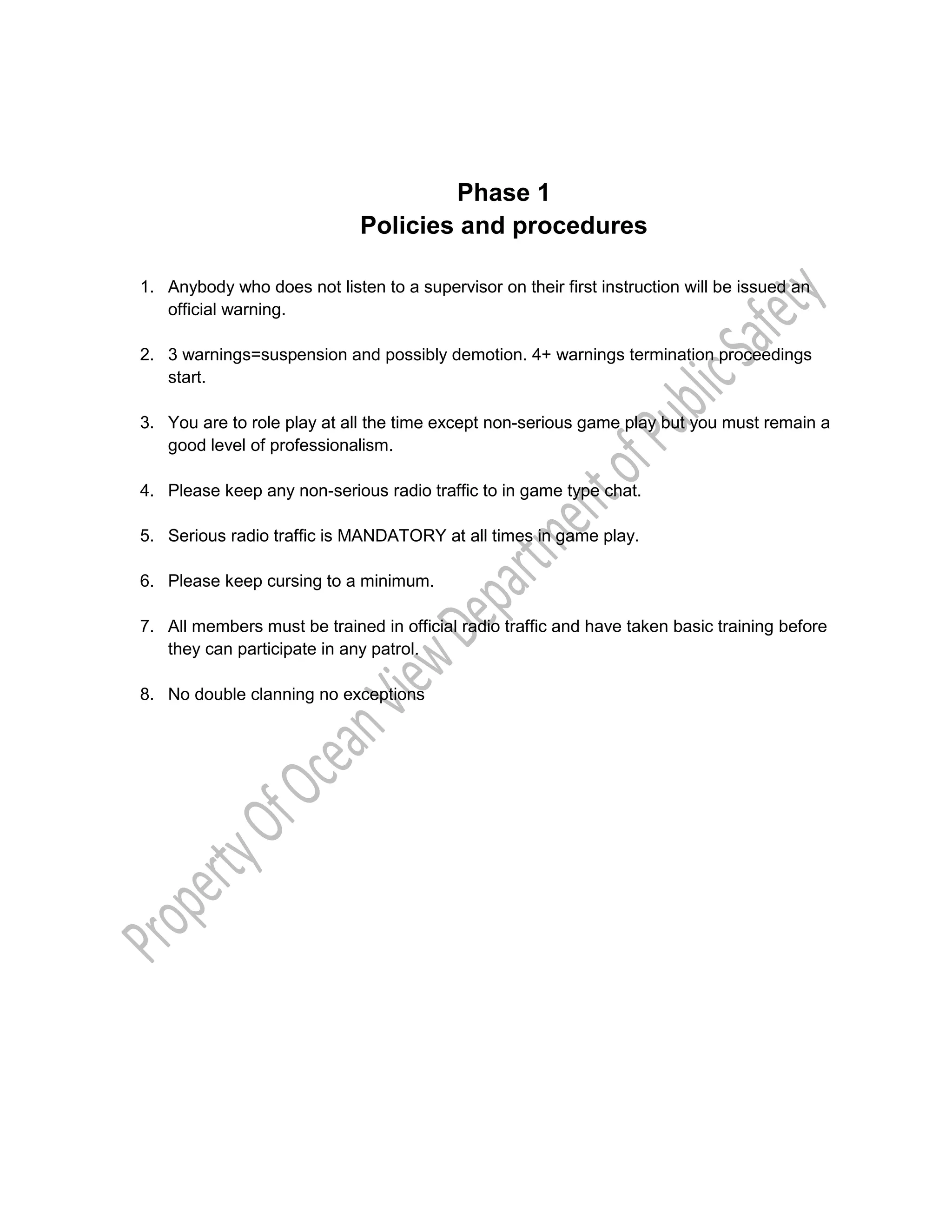 Phase 1
Policies and procedures
1. Anybody who does not listen to a supervisor on their first instruction will be issued an
official warning.
2. 3 warnings=suspension and possibly demotion. 4+ warnings termination proceedings
start.
3. You are to role play at all the time except non-serious game play but you must remain a
good level of professionalism.
4. Please keep any non-serious radio traffic to in game type chat.
5. Serious radio traffic is MANDATORY at all times in game play.
6. Please keep cursing to a minimum.
7. All members must be trained in official radio traffic and have taken basic training before
they can participate in any patrol.
8. No double clanning no exceptions
 
