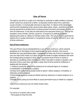 Use of force
The right to use force is a right of an individual or authority to settle conflicts or prevent
certain actions by using force to either: a) dissuade another party from a particular
course of action, or b) physically intervene to stop them. In nations of the developed
world and the developing world, governments allow police, citizen, corrections, or other
security personnel to employ force to actively prevent imminent commission of crime, or
even for deterrence. It may also be exercised by the executive branch (i.e., through the
president, prime minister, premier, governor, or mayor) of a political jurisdiction,
deploying the police or military to maintain public order. The use of force is governed by
statute and is usually authorized in a progressive series of actions, referred to as a "use
of force continuum.
Use of force continuum:
The use of force may be standardized by a use of force continuum, which presents
guidelines as to the degree of force appropriate in a given situation. One source
identifies five very generalized steps, increasing from least use of force to greatest. It is
only one side of the model, as it does not give the levels of subject resistance that merit
the corresponding increases in force. Each successive level of force is meant to
describe an escalating series of actions an officer may take to resolve a situation, and
the level of force used rises only when a lower level of force would be ineffective in
dealing with the situation.
1. Presence (using the effect of the presence of an authority figure on a subject)
2.Verbalization (commanding a subject)
3.Empty hand control (using empty hands to search, relieve weapons, immobilize, or
otherwise control a subject)
4.Intermediate weapons (using non-lethal chemical, electronic or impact weapons on a
subject)
5.Deadly Force (using any force likely to cause permanent injury or death to a subject)
Use of force continuums can be further broken down.
For example:
You arrive on a person with a knife
- Tell suspect to drop the knife
 