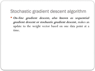 Stochastic gradient descent algorithm
 On-line gradient descent, also known as sequential
gradient descent or stochastic gradient descent, makes an
update to the weight vector based on one data point at a
time.
 