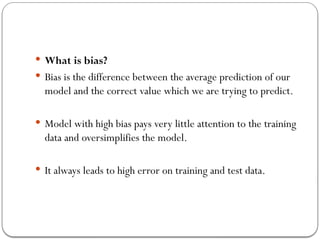  What is bias?
 Bias is the difference between the average prediction of our
model and the correct value which we are trying to predict.
 Model with high bias pays very little attention to the training
data and oversimplifies the model.
 It always leads to high error on training and test data.
 