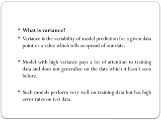  What is variance?
 Variance is the variability of model prediction for a given data
point or a value which tells us spread of our data.
 Model with high variance pays a lot of attention to training
data and does not generalize on the data which it hasn’t seen
before.
 Such models perform very well on training data but has high
error rates on test data.
 