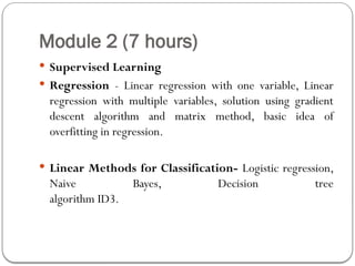 Module 2 (7 hours)
 Supervised Learning
 Regression - Linear regression with one variable, Linear
regression with multiple variables, solution using gradient
descent algorithm and matrix method, basic idea of
overfitting in regression.
 Linear Methods for Classification- Logistic regression,
Naive Bayes, Decision tree
algorithm ID3.
 