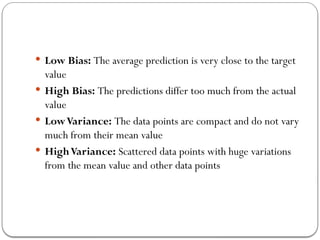  Low Bias: The average prediction is very close to the target
value
 High Bias: The predictions differ too much from the actual
value
 LowVariance: The data points are compact and do not vary
much from their mean value
 HighVariance: Scattered data points with huge variations
from the mean value and other data points
 