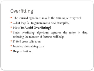 Overfitting
 The learned hypothesis may fit the training set very well.
 ...but may fail to generalize to new examples.
 HowTo Avoid Overfitting?
 Since overfitting algorithm captures the noise in data,
reducing the number of features will help.
 K-fold cross validation
 Increase the training data
 Regularization
 