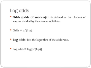 Log odds
 Odds (odds of success): It is defined as the chances of
success divided by the chances of failure.
 Odds = p/(1-p)
 Log odds: It is the logarithm of the odds ratio.
 Log odds = log[p/(1-p)]
 