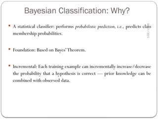 40
Bayesian Classification: Why?
 A statistical classifier: performs probabilistic prediction, i.e., predicts class
membership probabilities.
 Foundation: Based on Bayes’Theorem.
 Incremental: Each training example can incrementally increase/decrease
the probability that a hypothesis is correct — prior knowledge can be
combined with observed data.
06/21/2025
 